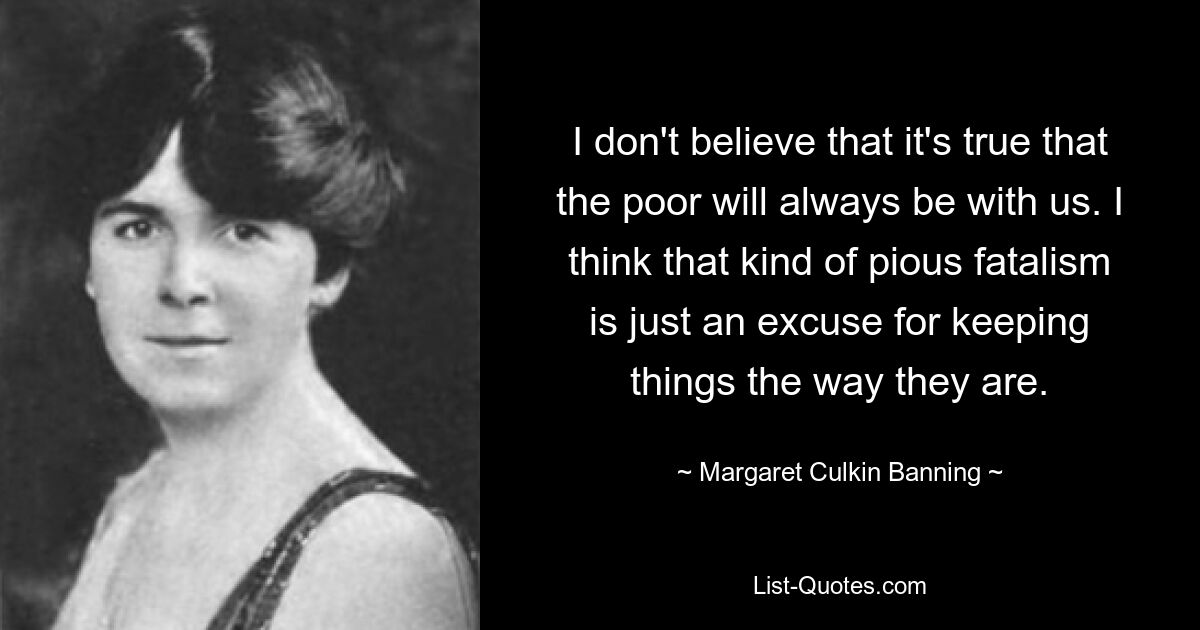 Ich glaube nicht, dass es wahr ist, dass die Armen immer bei uns sein werden. Ich denke, dieser fromme Fatalismus ist nur eine Ausrede dafür, die Dinge so zu belassen, wie sie sind. — © Margaret Culkin Banning