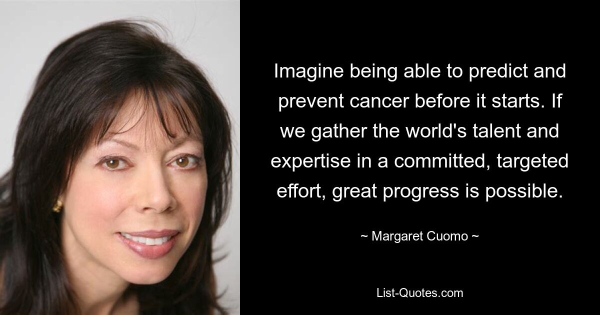 Imagine being able to predict and prevent cancer before it starts. If we gather the world's talent and expertise in a committed, targeted effort, great progress is possible. — © Margaret Cuomo