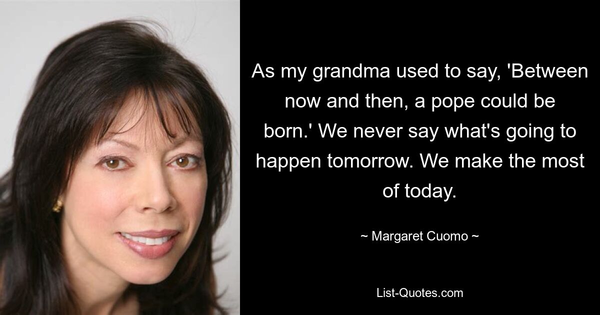 As my grandma used to say, 'Between now and then, a pope could be born.' We never say what's going to happen tomorrow. We make the most of today. — © Margaret Cuomo