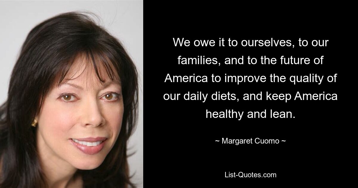 We owe it to ourselves, to our families, and to the future of America to improve the quality of our daily diets, and keep America healthy and lean. — © Margaret Cuomo