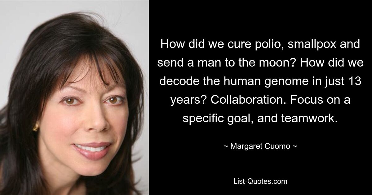 How did we cure polio, smallpox and send a man to the moon? How did we decode the human genome in just 13 years? Collaboration. Focus on a specific goal, and teamwork. — © Margaret Cuomo