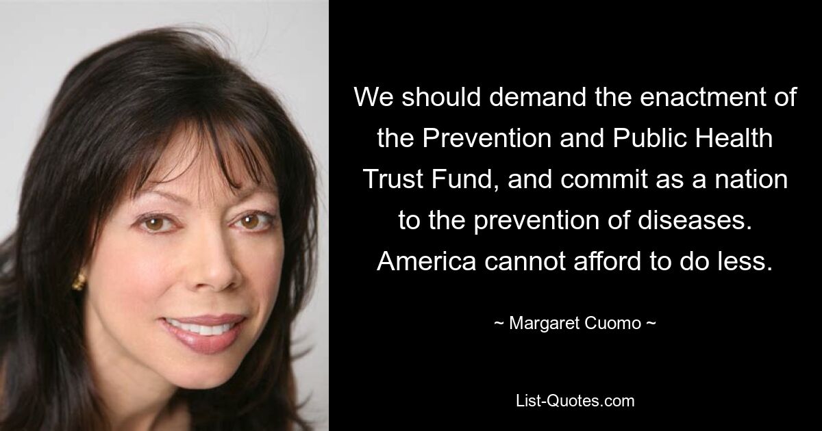 Wir sollten die Einrichtung des Treuhandfonds für Prävention und öffentliche Gesundheit fordern und uns als Nation für die Prävention von Krankheiten einsetzen. Amerika kann es sich nicht leisten, weniger zu tun. — © Margaret Cuomo 