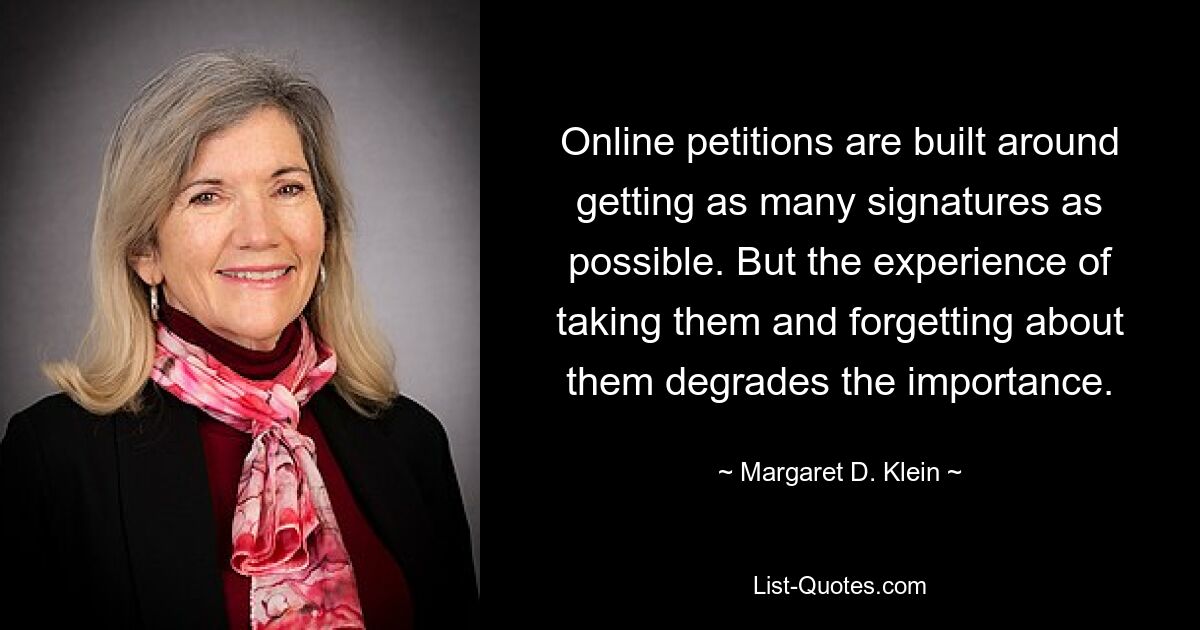 Online petitions are built around getting as many signatures as possible. But the experience of taking them and forgetting about them degrades the importance. — © Margaret D. Klein