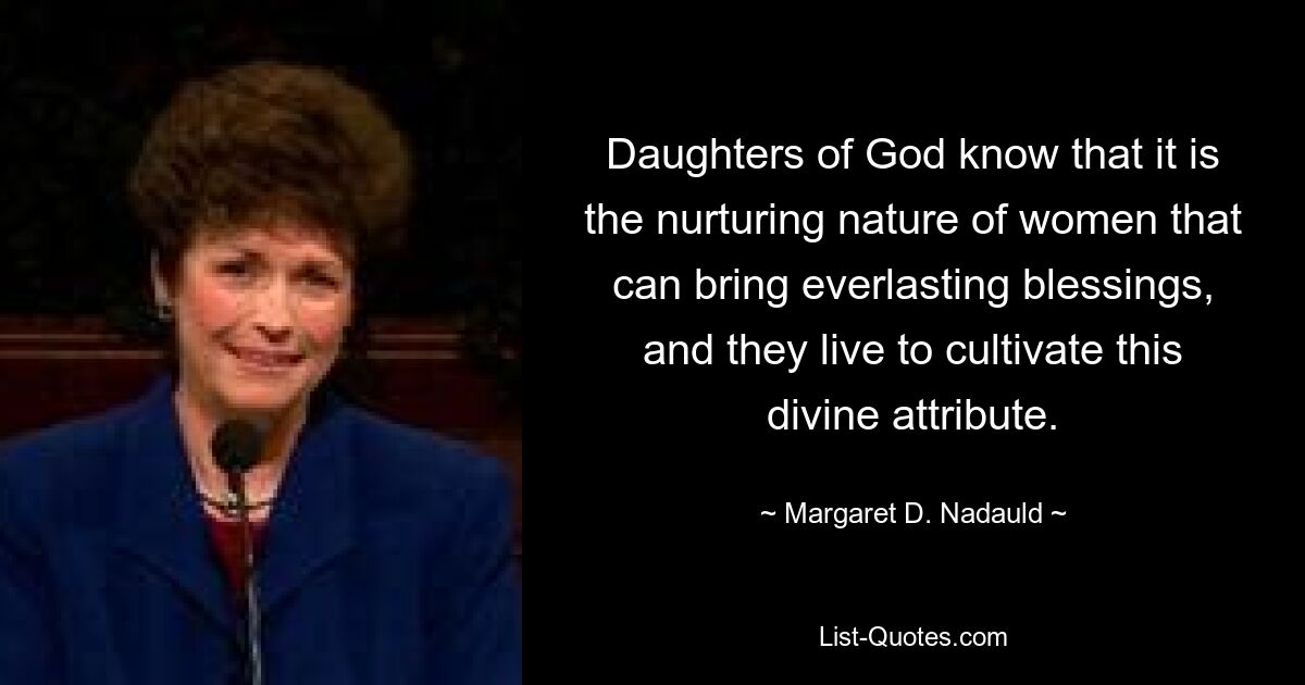 Daughters of God know that it is the nurturing nature of women that can bring everlasting blessings, and they live to cultivate this divine attribute. — © Margaret D. Nadauld