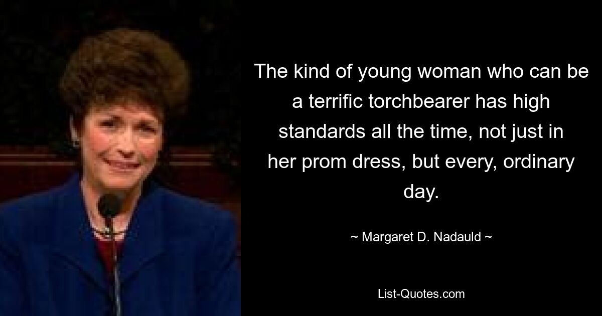 The kind of young woman who can be a terrific torchbearer has high standards all the time, not just in her prom dress, but every, ordinary day. — © Margaret D. Nadauld