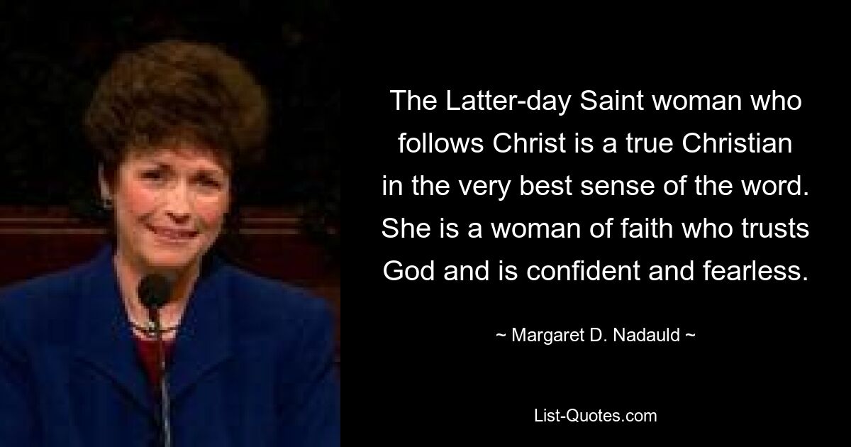 The Latter-day Saint woman who follows Christ is a true Christian in the very best sense of the word. She is a woman of faith who trusts God and is confident and fearless. — © Margaret D. Nadauld