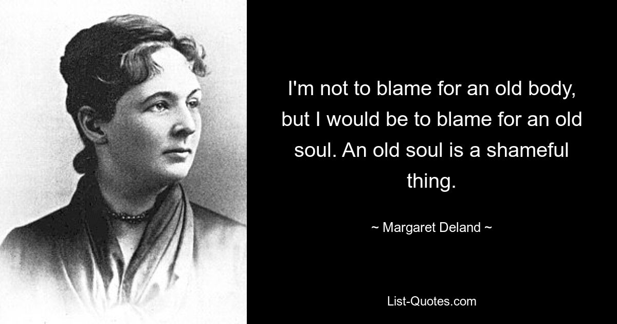 I'm not to blame for an old body, but I would be to blame for an old soul. An old soul is a shameful thing. — © Margaret Deland