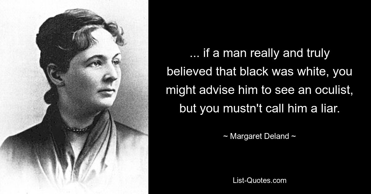 ... if a man really and truly believed that black was white, you might advise him to see an oculist, but you mustn't call him a liar. — © Margaret Deland