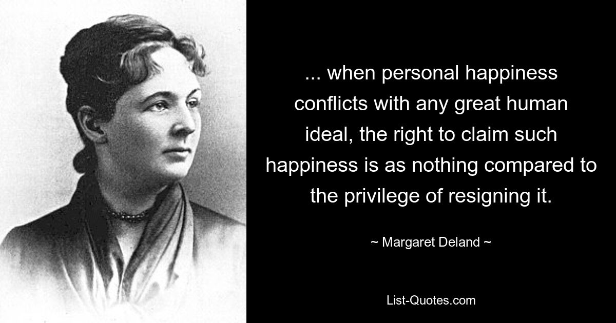 ... when personal happiness conflicts with any great human ideal, the right to claim such happiness is as nothing compared to the privilege of resigning it. — © Margaret Deland