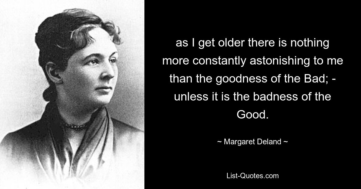 as I get older there is nothing more constantly astonishing to me than the goodness of the Bad; - unless it is the badness of the Good. — © Margaret Deland