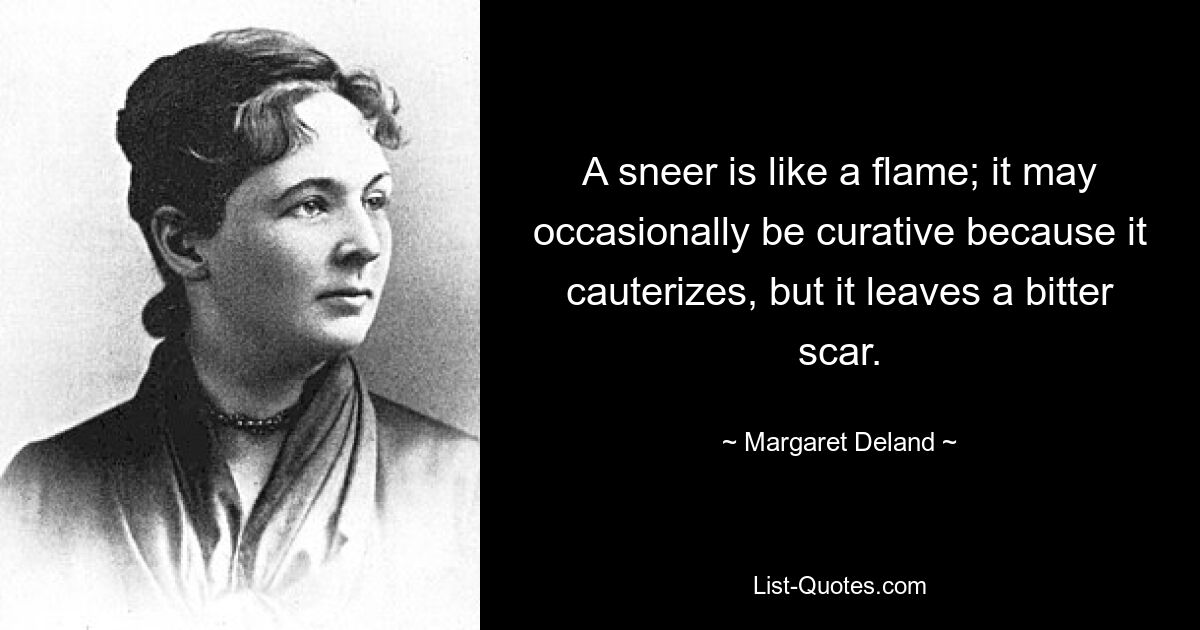 A sneer is like a flame; it may occasionally be curative because it cauterizes, but it leaves a bitter scar. — © Margaret Deland