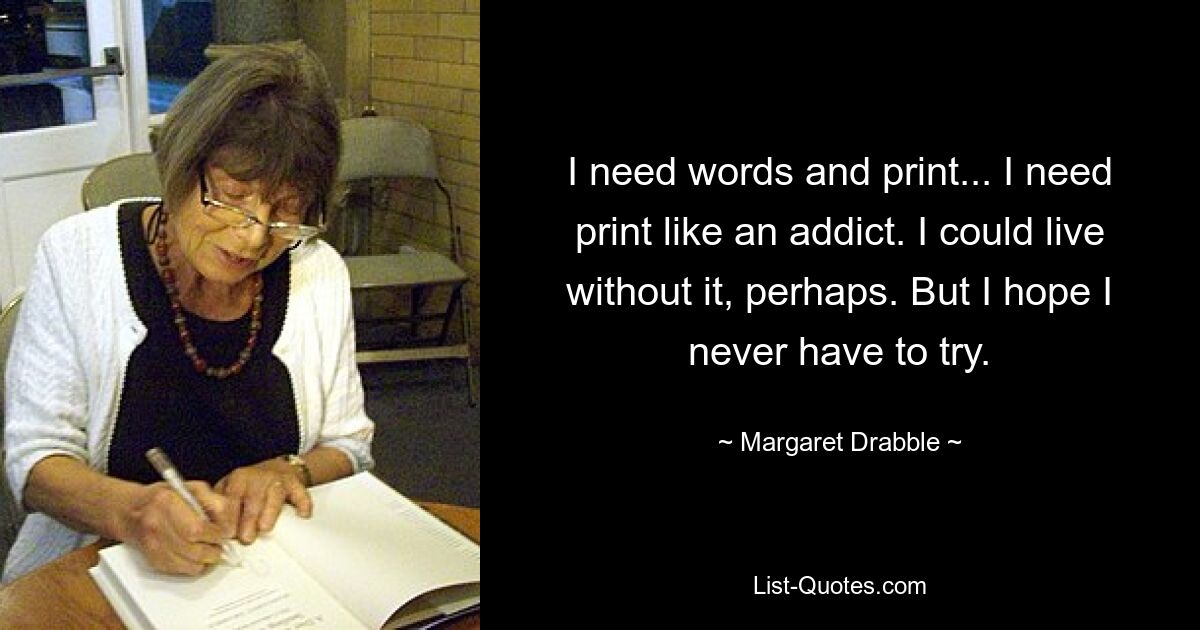 Ich brauche Worte und Druck... Ich brauche Druck wie ein Süchtiger. Ich könnte vielleicht ohne leben. Aber ich hoffe, dass ich es nie versuchen muss. — © Margaret Drabble