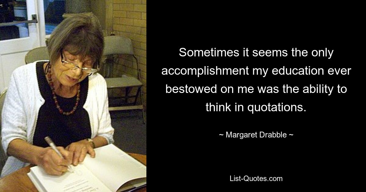 Sometimes it seems the only accomplishment my education ever bestowed on me was the ability to think in quotations. — © Margaret Drabble