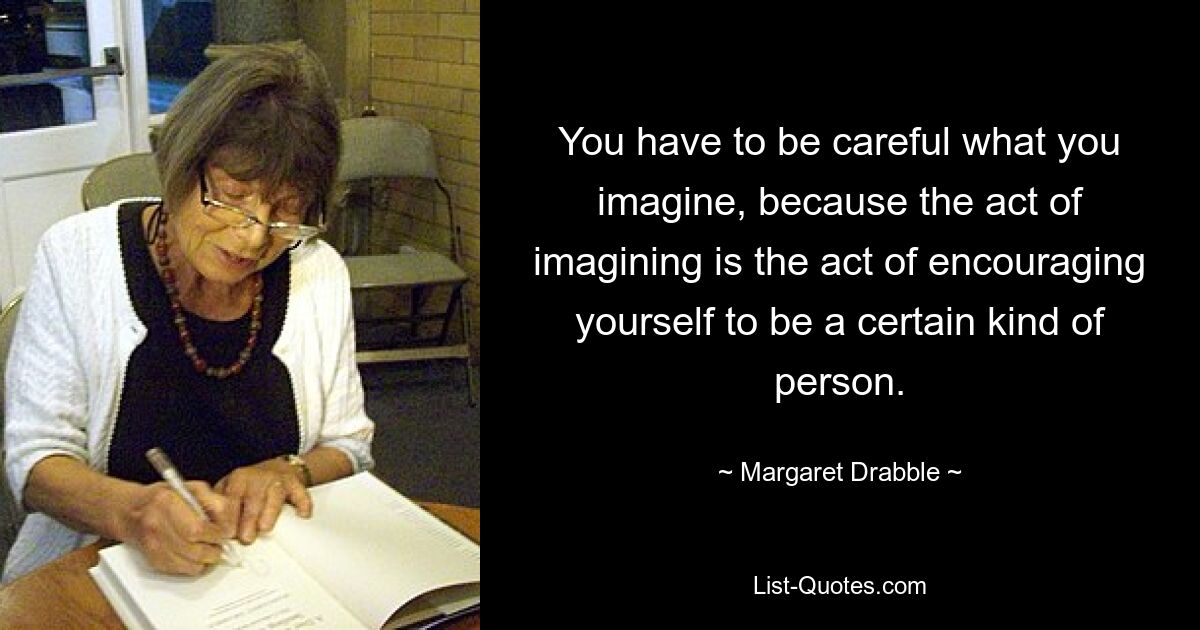 You have to be careful what you imagine, because the act of imagining is the act of encouraging yourself to be a certain kind of person. — © Margaret Drabble