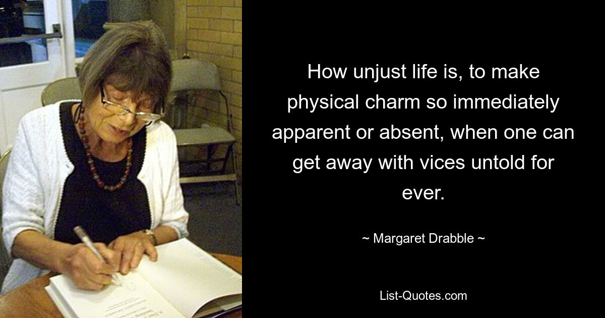 How unjust life is, to make physical charm so immediately apparent or absent, when one can get away with vices untold for ever. — © Margaret Drabble