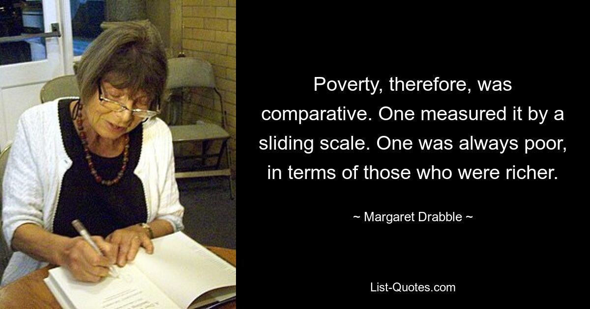 Poverty, therefore, was comparative. One measured it by a sliding scale. One was always poor, in terms of those who were richer. — © Margaret Drabble