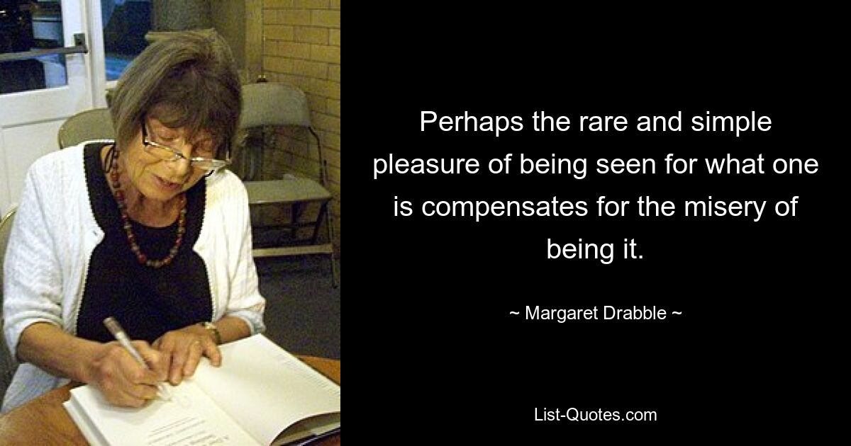 Perhaps the rare and simple pleasure of being seen for what one is compensates for the misery of being it. — © Margaret Drabble