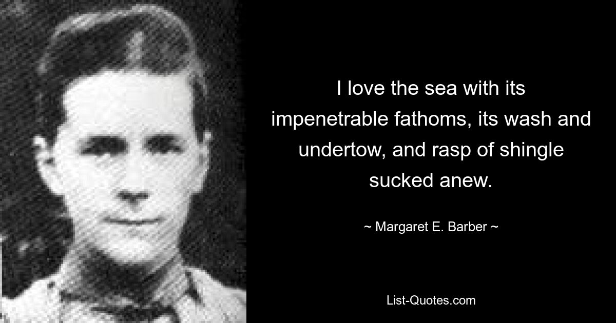 I love the sea with its impenetrable fathoms, its wash and undertow, and rasp of shingle sucked anew. — © Margaret E. Barber