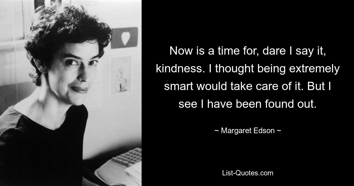 Now is a time for, dare I say it, kindness. I thought being extremely smart would take care of it. But I see I have been found out. — © Margaret Edson