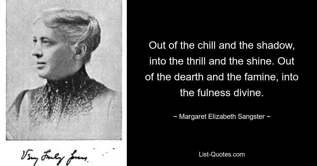 Out of the chill and the shadow, into the thrill and the shine. Out of the dearth and the famine, into the fulness divine. — © Margaret Elizabeth Sangster