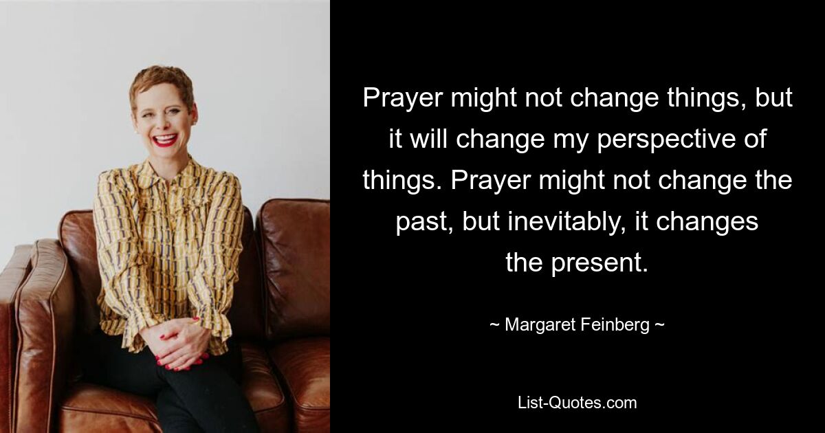 Prayer might not change things, but it will change my perspective of things. Prayer might not change the past, but inevitably, it changes the present. — © Margaret Feinberg