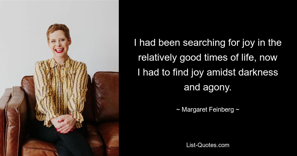 I had been searching for joy in the relatively good times of life, now I had to find joy amidst darkness and agony. — © Margaret Feinberg