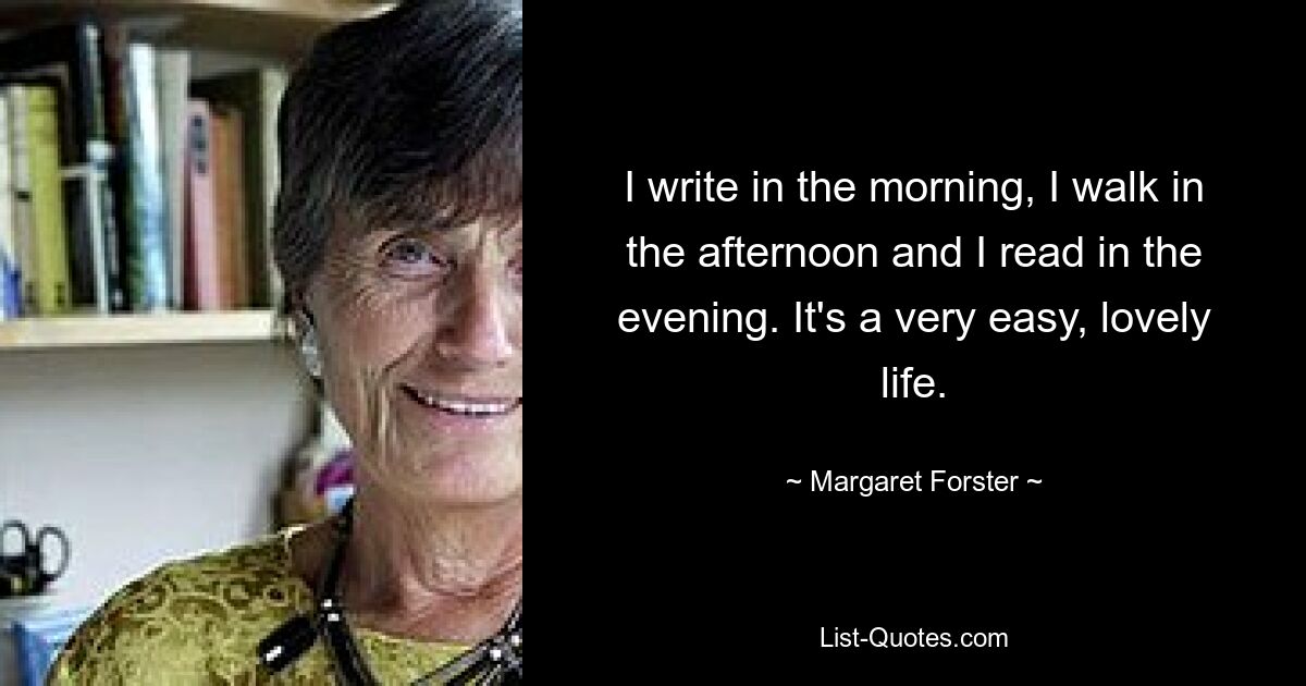 I write in the morning, I walk in the afternoon and I read in the evening. It's a very easy, lovely life. — © Margaret Forster