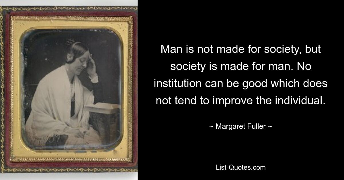 Man is not made for society, but society is made for man. No institution can be good which does not tend to improve the individual. — © Margaret Fuller