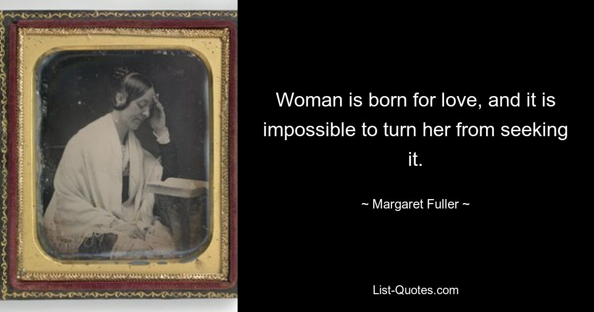 Woman is born for love, and it is impossible to turn her from seeking it. — © Margaret Fuller