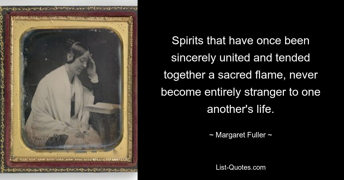 Spirits that have once been sincerely united and tended together a sacred flame, never become entirely stranger to one another's life. — © Margaret Fuller