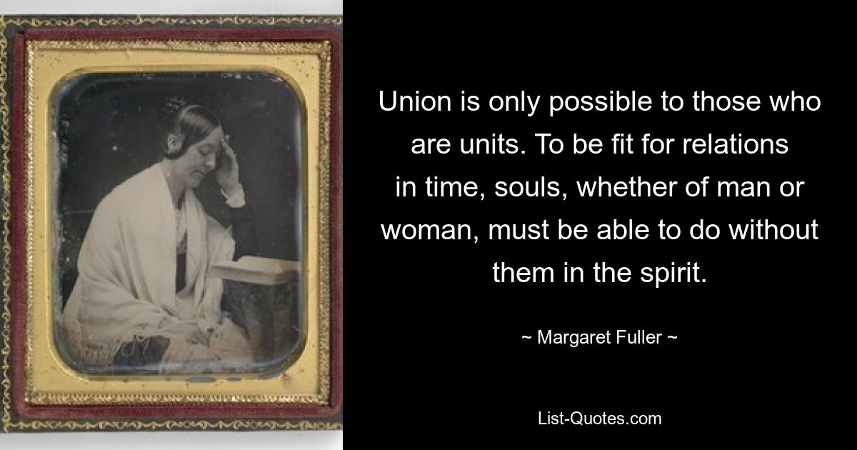 Union is only possible to those who are units. To be fit for relations in time, souls, whether of man or woman, must be able to do without them in the spirit. — © Margaret Fuller