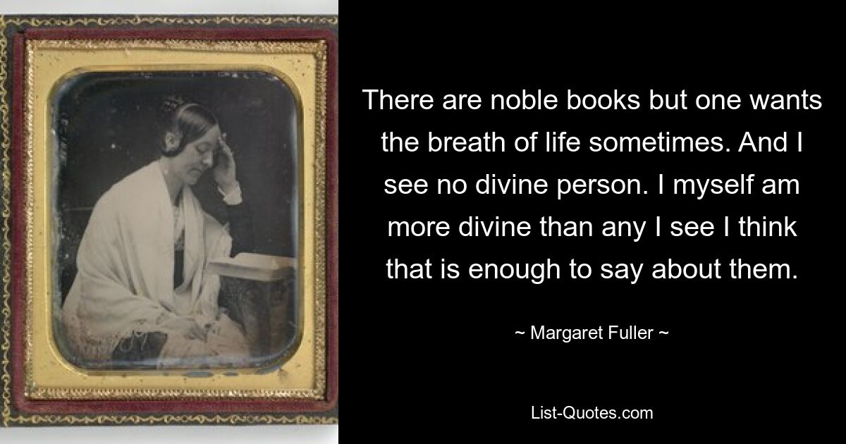 Es gibt edle Bücher, aber manchmal sehnt man sich nach dem Atem des Lebens. Und ich sehe keine göttliche Person. Ich selbst bin göttlicher als alle anderen, die ich sehe. Ich denke, das reicht aus, um über sie zu sagen. — © Margaret Fuller