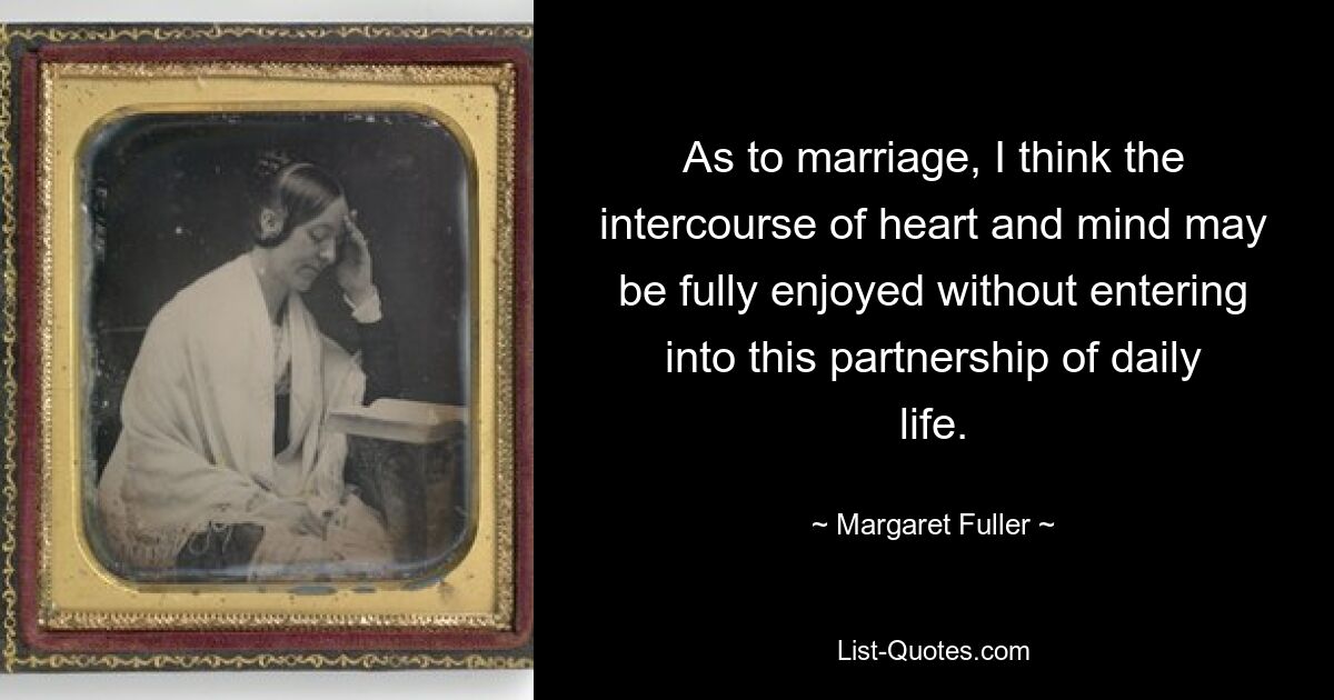 As to marriage, I think the intercourse of heart and mind may be fully enjoyed without entering into this partnership of daily life. — © Margaret Fuller