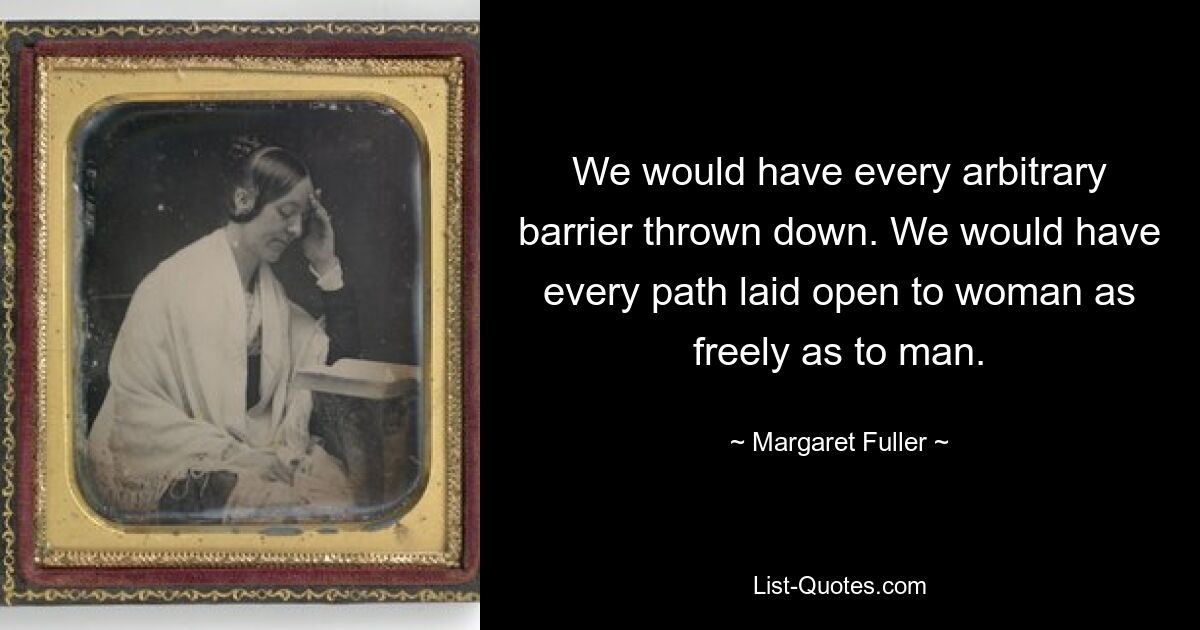 We would have every arbitrary barrier thrown down. We would have every path laid open to woman as freely as to man. — © Margaret Fuller