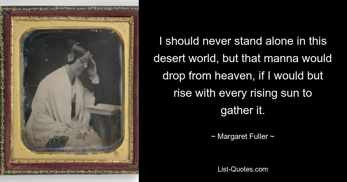 I should never stand alone in this desert world, but that manna would drop from heaven, if I would but rise with every rising sun to gather it. — © Margaret Fuller