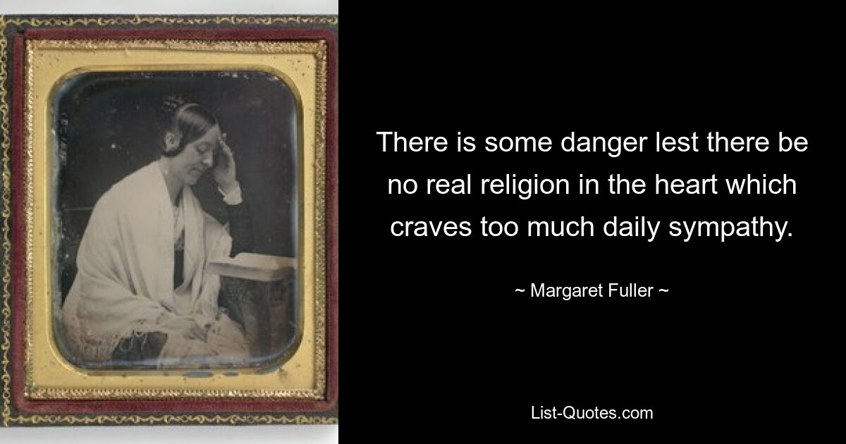 There is some danger lest there be no real religion in the heart which craves too much daily sympathy. — © Margaret Fuller