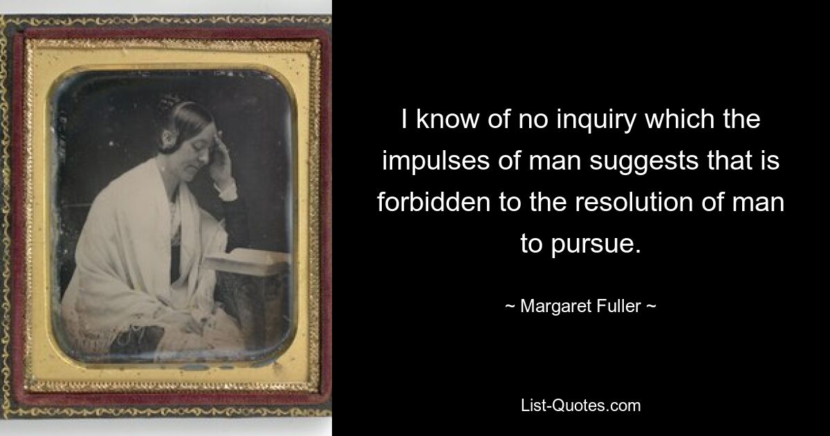 I know of no inquiry which the impulses of man suggests that is forbidden to the resolution of man to pursue. — © Margaret Fuller