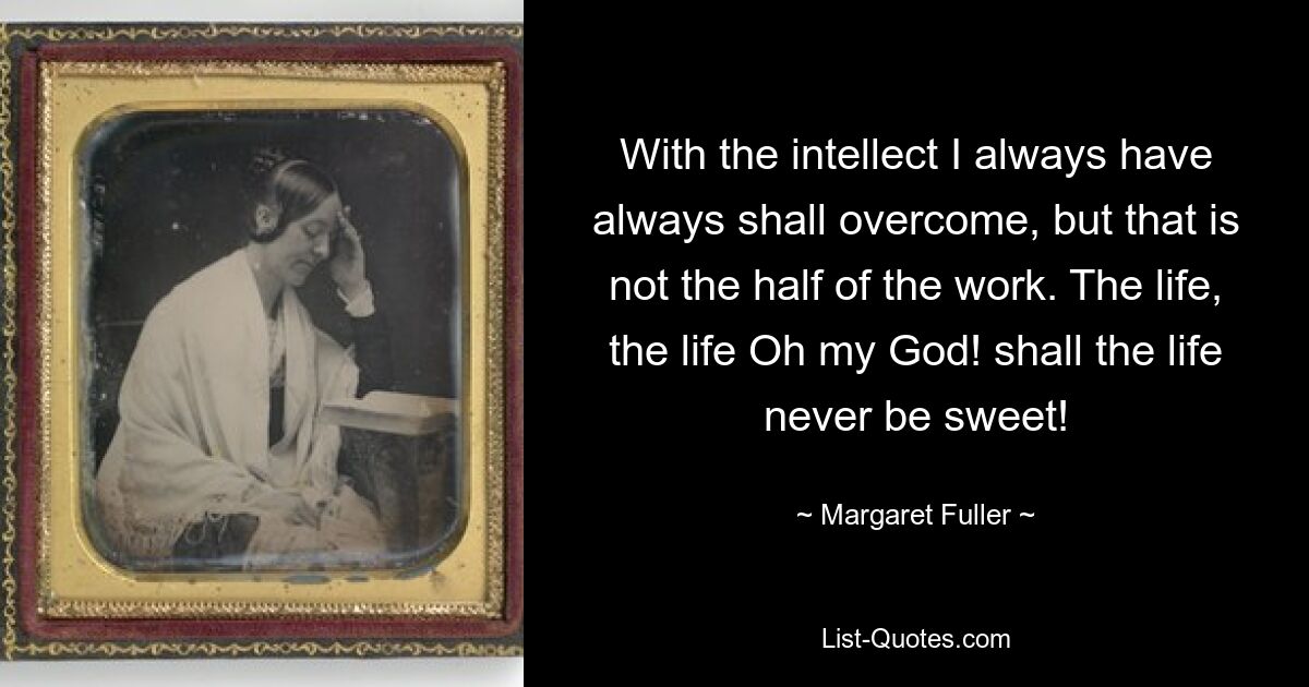 With the intellect I always have always shall overcome, but that is not the half of the work. The life, the life Oh my God! shall the life never be sweet! — © Margaret Fuller