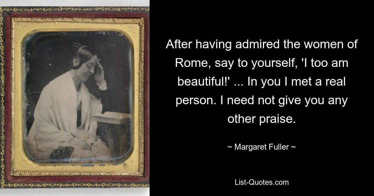 After having admired the women of Rome, say to yourself, 'I too am beautiful!' ... In you I met a real person. I need not give you any other praise. — © Margaret Fuller