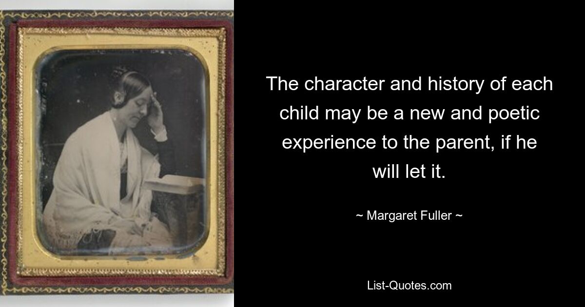 The character and history of each child may be a new and poetic experience to the parent, if he will let it. — © Margaret Fuller