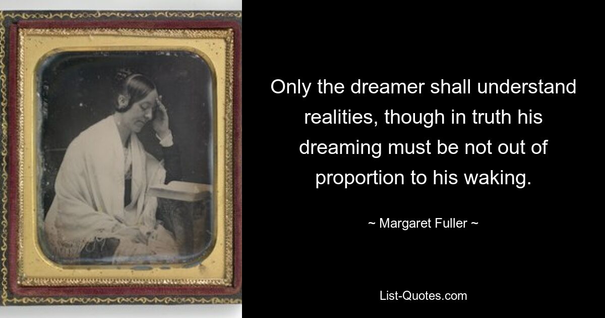 Only the dreamer shall understand realities, though in truth his dreaming must be not out of proportion to his waking. — © Margaret Fuller