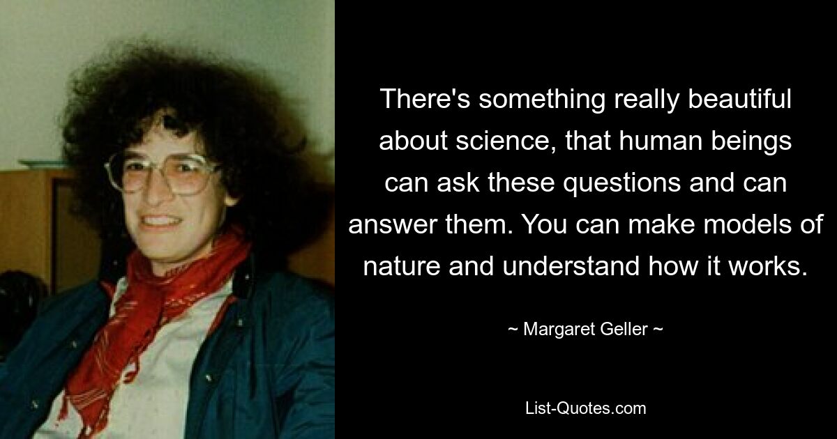 There's something really beautiful about science, that human beings can ask these questions and can answer them. You can make models of nature and understand how it works. — © Margaret Geller