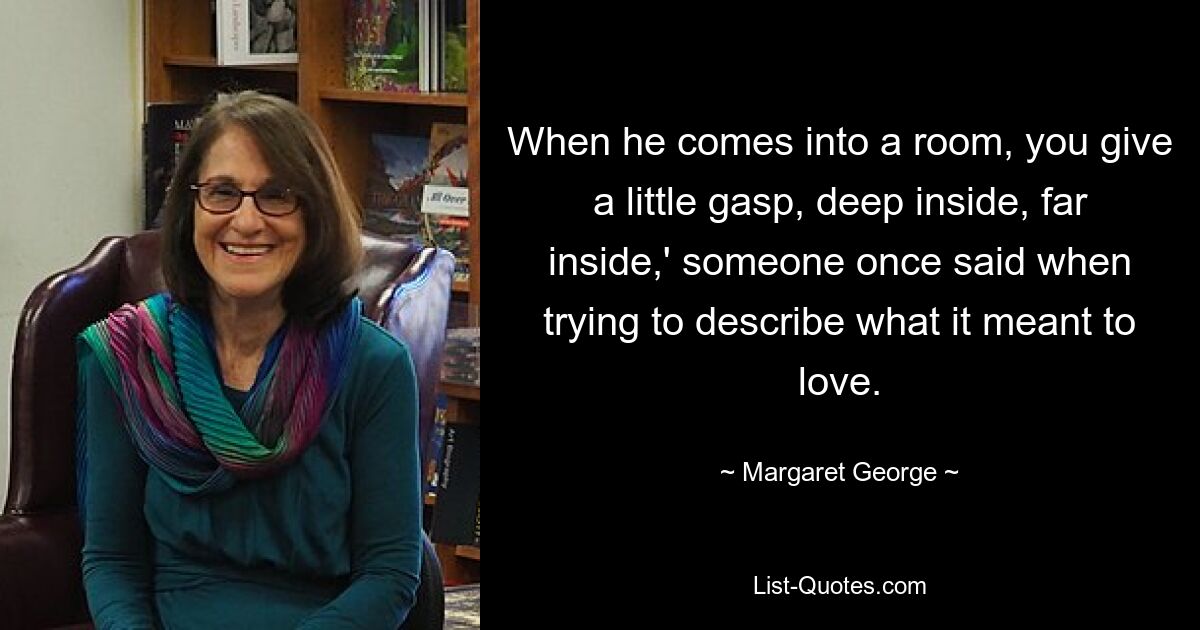 When he comes into a room, you give a little gasp, deep inside, far inside,' someone once said when trying to describe what it meant to love. — © Margaret George