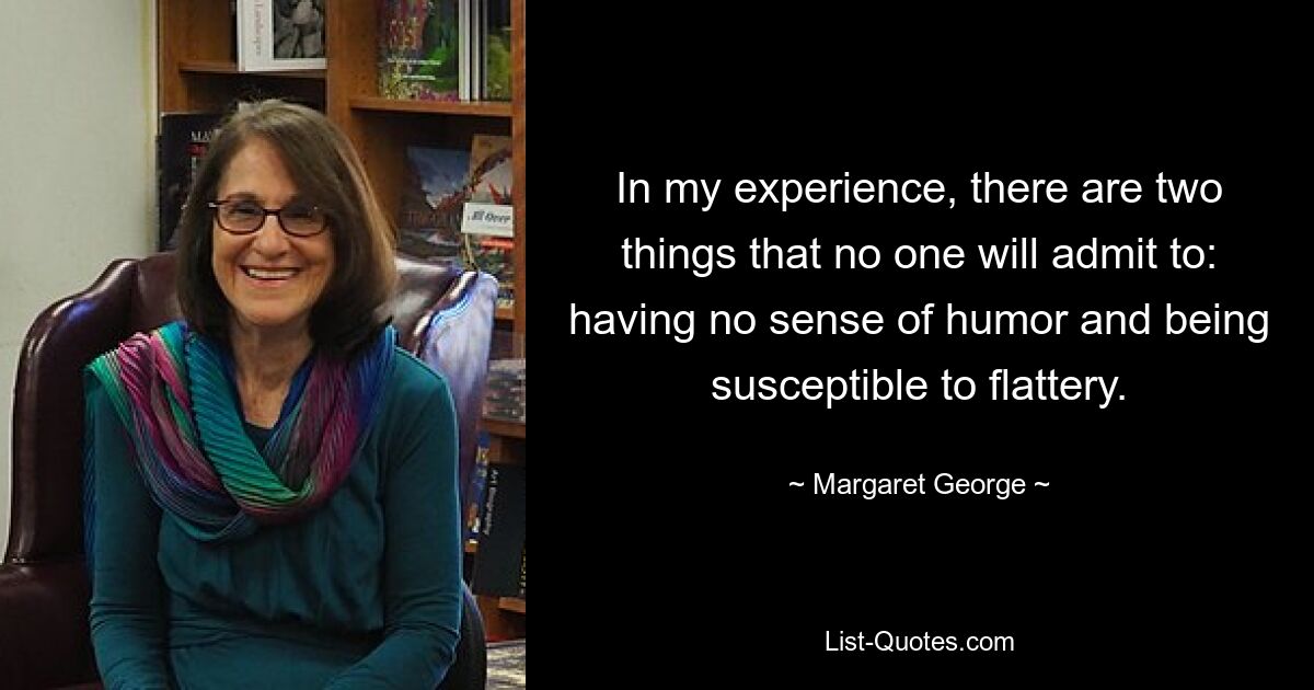 In my experience, there are two things that no one will admit to: having no sense of humor and being susceptible to flattery. — © Margaret George