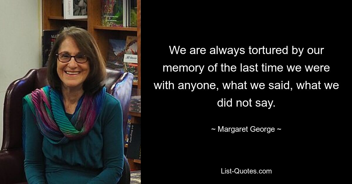 We are always tortured by our memory of the last time we were with anyone, what we said, what we did not say. — © Margaret George