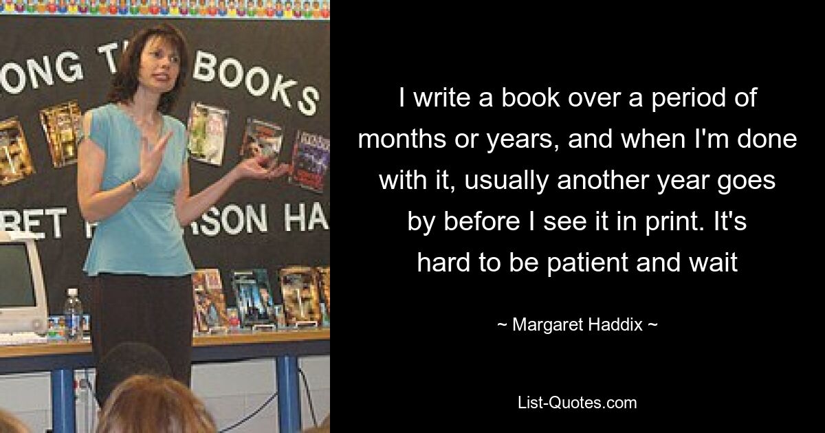 I write a book over a period of months or years, and when I'm done with it, usually another year goes by before I see it in print. It's hard to be patient and wait — © Margaret Haddix