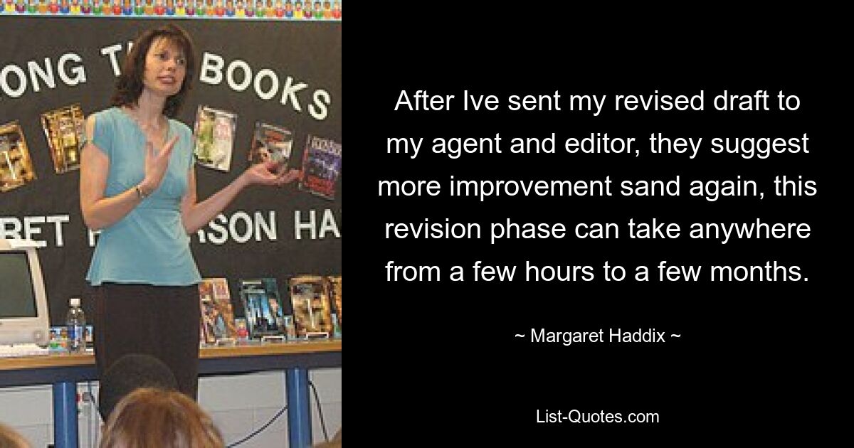 After Ive sent my revised draft to my agent and editor, they suggest more improvement sand again, this revision phase can take anywhere from a few hours to a few months. — © Margaret Haddix