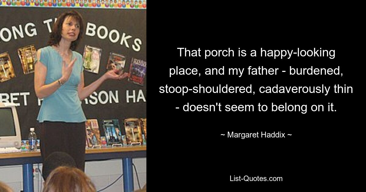 That porch is a happy-looking place, and my father - burdened, stoop-shouldered, cadaverously thin - doesn't seem to belong on it. — © Margaret Haddix