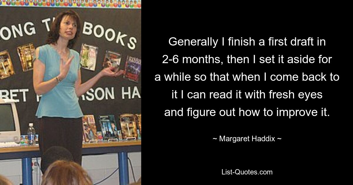 Generally I finish a first draft in 2-6 months, then I set it aside for a while so that when I come back to it I can read it with fresh eyes and figure out how to improve it. — © Margaret Haddix