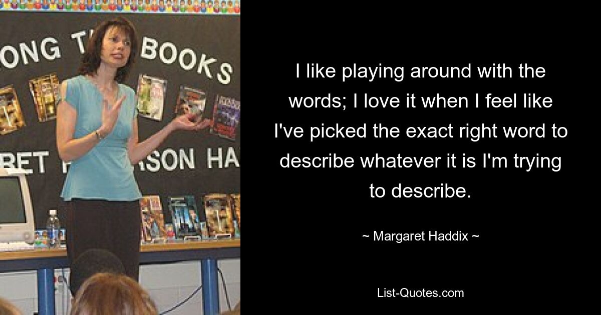 I like playing around with the words; I love it when I feel like I've picked the exact right word to describe whatever it is I'm trying to describe. — © Margaret Haddix